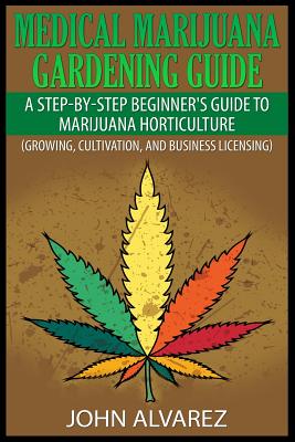 Medical Marijuana Gardening Guide: A Step-By-Step Beginner's Guide to Marijuana Horticulture (Growing, Cultivation, and Business Licensing) - John Alvarez