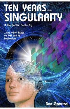 Coperta cărții 'Ten Years To the Singularity If We Really Really Try: ... and other Essays on AGI and its Implications - Ben Goertzel'