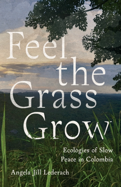 Feel the Grass Grow: Ecologies of Slow Peace in Colombia - Angela Jill Lederach