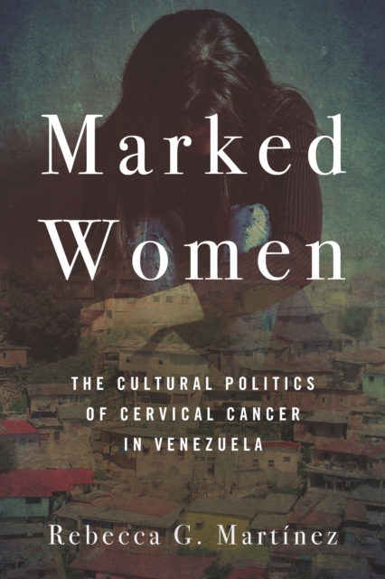 Marked Women: The Cultural Politics of Cervical Cancer in Venezuela - Rebecca G. Martnez