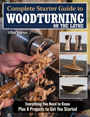 Complete Starter Guide to Woodturning on the Lathe: Everything You Need to Know Plus 8 Projects to Get You Started - Luke Voytas