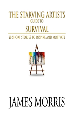 The Starving Artists Guide to Survival: 20 Short Stories to Inspire and Motivate - James Morris