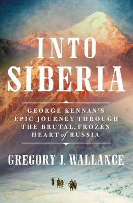 Into Siberia: George Kennan's Epic Journey Through the Brutal, Frozen Heart of Russia - Gregory J. Wallance