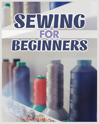 Sewing for Beginners: A Complete Guide to Sewing Techniques and Patterns - Audrey Franklin