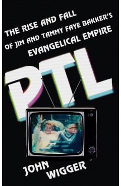 PTL: The Rise and Fall of Jim and Tammy Faye Bakker's Evangelical Empire - John Wigger