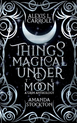 Things Magical Under the Moon: A Grim Anthology - Alexis L. L. Carroll
