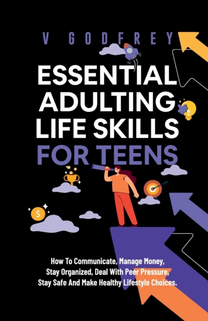 Essential Adulting Life Skills for Teens: How to Communicate, Manage Money, Stay Organized, Deal With Peer Pressure, Stay Safe and Make Healthy Lifest - V. Godfrey