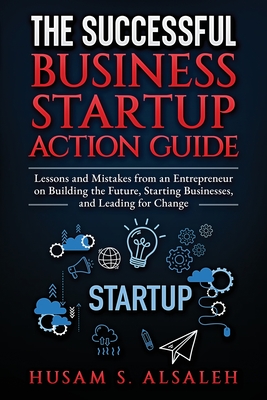 The Successful Business Startup Action Guide: Lessons and Mistakes from an Entrepreneur on Building the Future, Starting Businesses, and Leading for C - Husam S. Alsaleh
