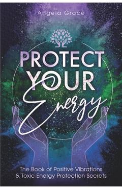 Coperta cărții 'Protect Your Energy: The Book of Positive Vibrations & Toxic Energy Protection Secrets - Angela Grace'