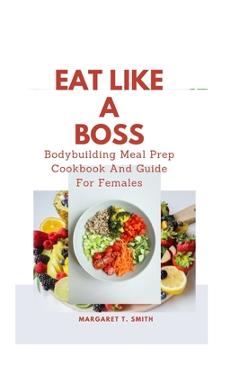 Coperta cărții 'Eat Like a Boss: Bodybuilding Meal Prep Cookbook And Guide For Females - Margaret T. Smith'