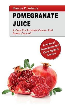 Pomgranate Juice - A Cure for Prostate Cancer and Breast Cancer?: A Natural Prevention and Cure Against Cancer - Marcus D. Adams