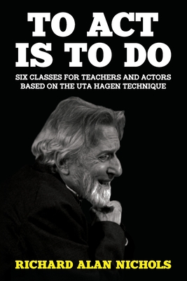 To Act Is to Do: Six Classes for Teachers and Actors Based on the Uta Hagen Technique - Richard Alan Nichols
