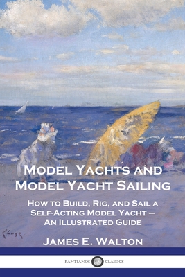 Model Yachts and Model Yacht Sailing: How to Build, Rig, and Sail a Self-Acting Model Yacht - An Illustrated Guide - James E. Walton