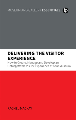 Delivering the Visitor Experience: How to Create, Manage and Develop an Unforgettable Visitor Experience at Your Museum - Rachel Mackay