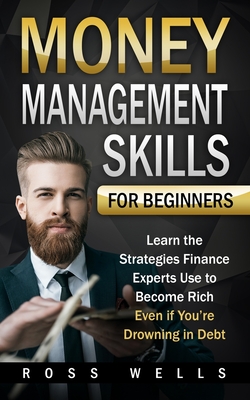 Money Management Skills for Beginners: Learn the Strategies Finance Experts Use to Become Rich - Even if You're Drowning in Debt - Ross Wells