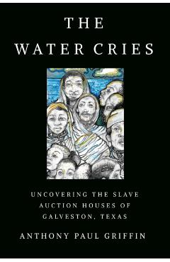 The Water Cries: Uncovering the Slave Auction Houses of Galveston, Texas - Anthony Paul Griffin