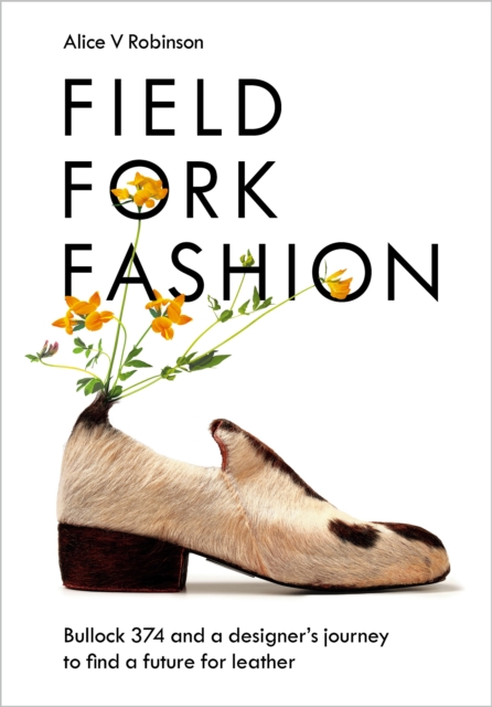 Field, Fork, Fashion: Bullock 374 and a Designer's Journey to Find a Future for Leather - Alice V. Robinson