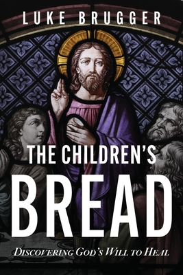 The Children's Bread: Discovering God's Will to Heal - Luke Brugger