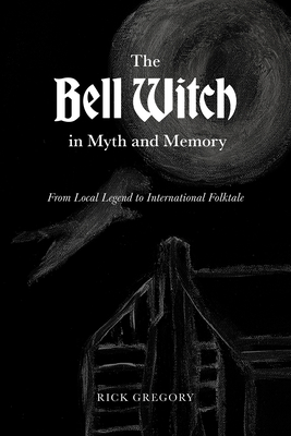 The Bell Witch in Myth and Memory: From Local Legend to International Folktale - Rick Gregory