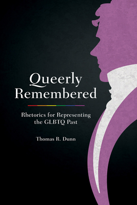 Queerly Remembered: Rhetorics for Representing the GLBTQ Past - Thomas R. Dunn
