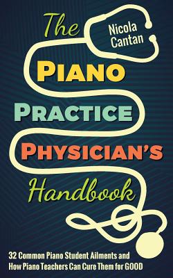 The Piano Practice Physician's Handbook: 32 Common Piano Student Ailments and How Piano Teachers Can Cure Them for GOOD - Nicola Cantan