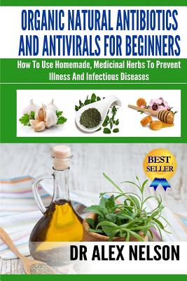 Organic Natural Antibiotics And Antivirals For Beginners: How to use Homemade, Natural Healing And Herbal Medicine - Alex Nelson