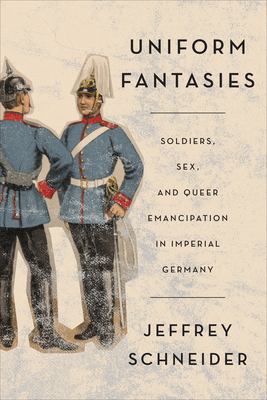 Uniform Fantasies: Soldiers, Sex, and Queer Emancipation in Imperial Germany - Jeffrey Schneider