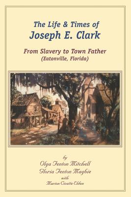 The Life and Times of Joseph E. Clark: From Slavery to Town Father (Eatonville, Florida) - Gloria Fenton Magbie