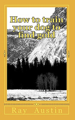 How to train your dog to find gold: training your dog to find precious metals - Ray R. Austin