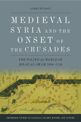 Medieval Syria and the Onset of the Crusades: The Political World of Bilad Al-Sham 1050-1128 - James Wilson