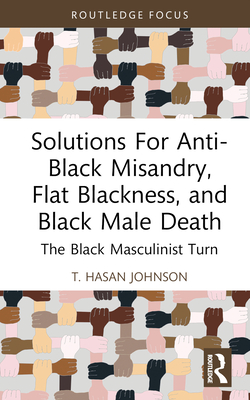Solutions For Anti-Black Misandry, Flat Blackness, and Black Male Death: The Black Masculinist Turn - T. Hasan Johnson