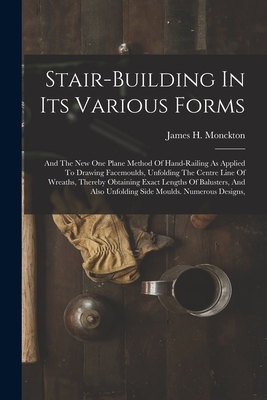 Stair-building In Its Various Forms: And The New One Plane Method Of Hand-railing As Applied To Drawing Facemoulds, Unfolding The Centre Line Of Wreat - James H. Monckton