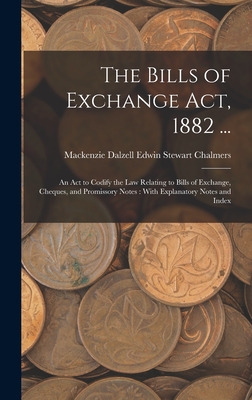 The Bills of Exchange Act, 1882 ...: An Act to Codify the Law Relating to Bills of Exchange, Cheques, and Promissory Notes: With Explanatory Notes and - Mackenzie Dalzell Edwin Ste Chalmers