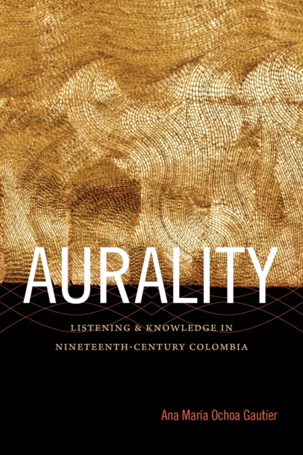 Aurality: Listening and Knowledge in Nineteenth-Century Colombia - Ana María Ochoa Gautier