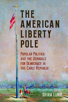 The American Liberty Pole: Popular Politics and the Struggle for Democracy in the Early Republic - Shira Lurie