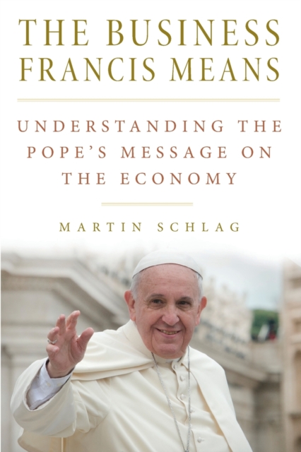 The Business Francis Means: : Understanding the Pope's Message on the Economy: Understanding the Pope's - Martin Schlag