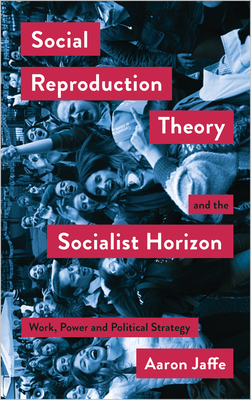 Social Reproduction Theory and the Socialist Horizon: Work, Power and Political Strategy - Aaron Jaffe