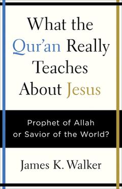 Coperta cărții 'What the Quran Really Teaches about Jesus: Prophet of Allah or Savior of the World? - James K. Walker'