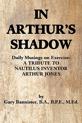 In Arthur's Shadow: Daily Musings on Exercise: A TRIBUTE TONAUTILUS INVENTORARTHUR JONES - Gary F. Bannister Ba Bpe Med