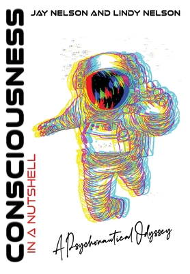 Consciousness in a Nutshell: A Psychonautical Odyssey - Jay Nelson