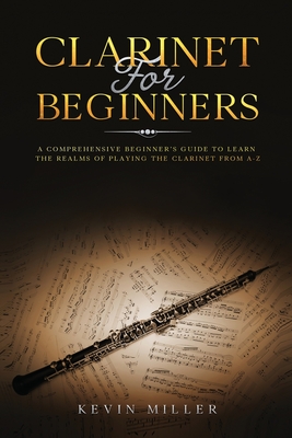 Clarinet for Beginners: A Comprehensive Beginner's Guide to Learn the Realms of Playing the Clarinet from A-Z - Kevin Miller