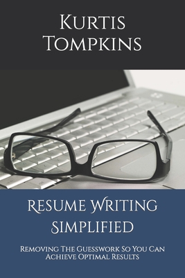 Resume Writing Simplified: Removing The Guesswork So You Can Achieve Optimal Results - Kurtis Tompkins