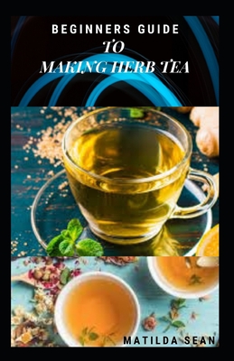 Beginners Guide to Making Herb Tea: guides on how to plant, harvest and prepare herbs leaves for body cure and health relieve system - Matilda Sean