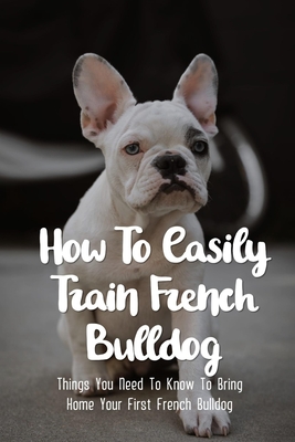 How To Easily Train French Bulldog: Things You Need To Know To Bring Home Your First French Bulldog: Frenchie Personality Of French Bulldog - Christina Wignall