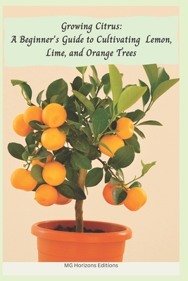 Growing Citrus: A Beginner's Guide to Cultivating Lemon, Lime, and Orange Trees - Mg Horizons Editions