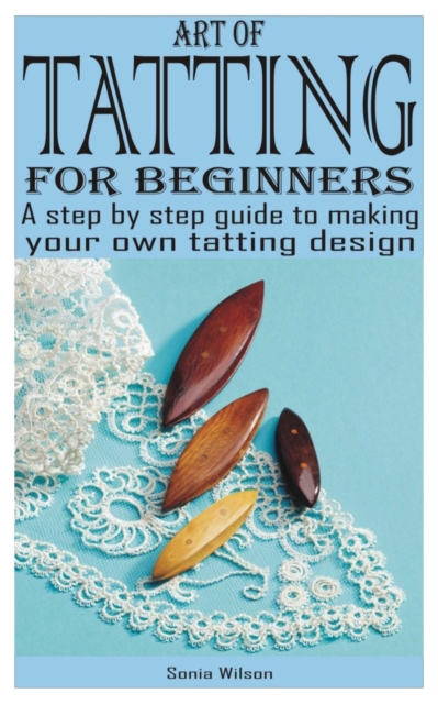 Art of Tatting for Beginners: A step by step guide to making your own tatting design - Sonia Wilson
