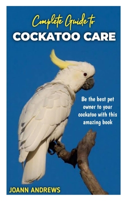 Complete Guide to Cockatoo Care: Be the best pet owner to your cockatoo with this amazing book - Joann Andrews