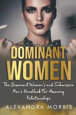 Dominant Women: The Dominant Women's and Submissive Men's Handbook For Amazing Relationships - Alexandra Morris