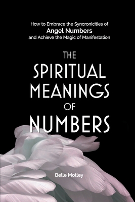 The Spiritual Meanings of Numbers: How to Embrace the Synchronicities of Angel Numbers and Achieve the Magic of Manifestation - Belle Motley