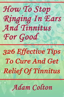 How To Stop Ringing In Ears And Tinnitus For Good: 326 Effective Tips To Cure And Get Relief Of Tinnitus - Adam Colton